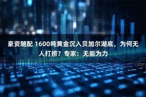 豪资随配 1600吨黄金沉入贝加尔湖底，为何无人打捞？专家：无能为力