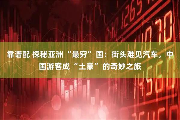 靠谱配 探秘亚洲 “最穷” 国：街头难见汽车，中国游客成 “土豪” 的奇妙之旅