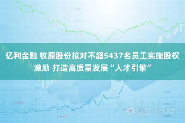 亿利金融 牧原股份拟对不超5437名员工实施股权激励 打造高质量发展“人才引擎”