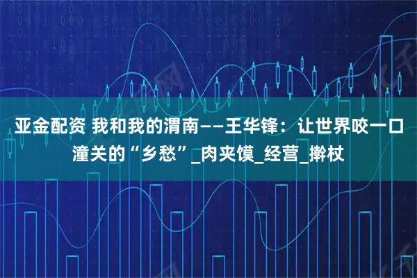 亚金配资 我和我的渭南——王华锋：让世界咬一口潼关的“乡愁”_肉夹馍_经营_擀杖