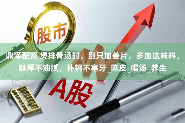 鼎泽配资 煲排骨汤时，别只加姜片，多加这味料，醇厚不油腻，补钙不塞牙_陈皮_喝汤_养生