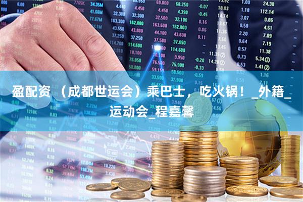 盈配资 （成都世运会）乘巴士，吃火锅！_外籍_运动会_程嘉馨