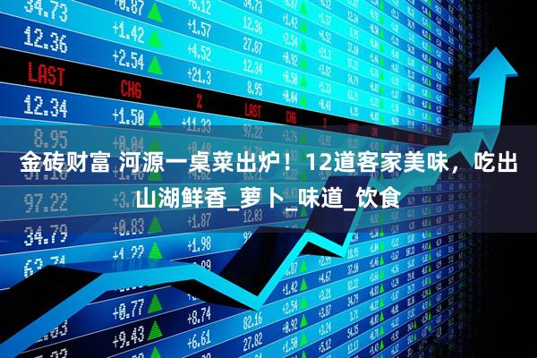 金砖财富 河源一桌菜出炉！12道客家美味，吃出山湖鲜香_萝卜_味道_饮食