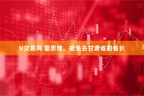 V交易网 雷思维，被免去甘肃省副省长