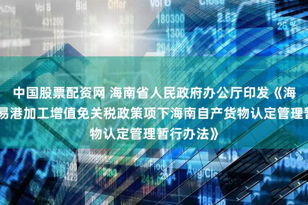 中国股票配资网 海南省人民政府办公厅印发《海南自由贸易港加工增值免关税政策项下海南自产货物认定管理暂行办法》
