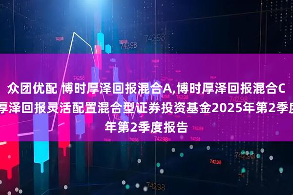 众团优配 博时厚泽回报混合A,博时厚泽回报混合C 博时厚泽回报灵活配置混合型证券投资基金2025年第2季度报告