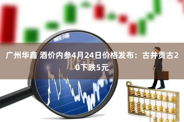 广州华鑫 酒价内参4月24日价格发布：古井贡古20下跌5元