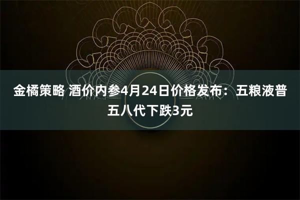 金橘策略 酒价内参4月24日价格发布：五粮液普五八代下跌3元