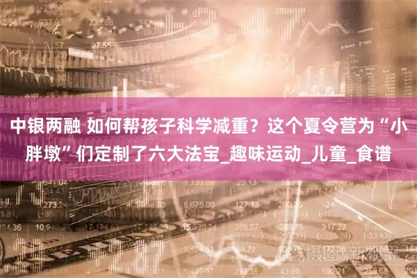 中银两融 如何帮孩子科学减重？这个夏令营为“小胖墩”们定制了六大法宝_趣味运动_儿童_食谱