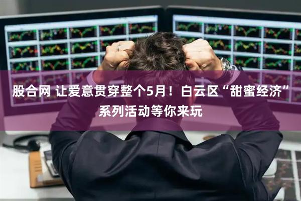 股合网 让爱意贯穿整个5月！白云区“甜蜜经济”系列活动等你来玩