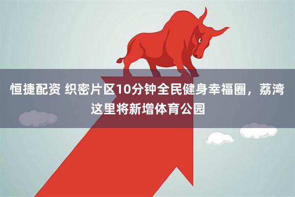 恒捷配资 织密片区10分钟全民健身幸福圈，荔湾这里将新增体育公园