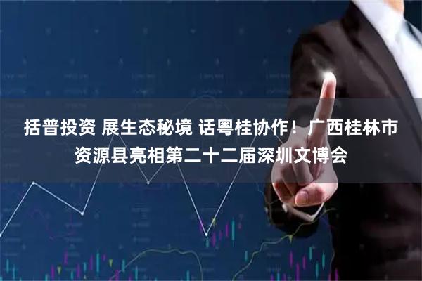 括普投资 展生态秘境 话粤桂协作！广西桂林市资源县亮相第二十二届深圳文博会