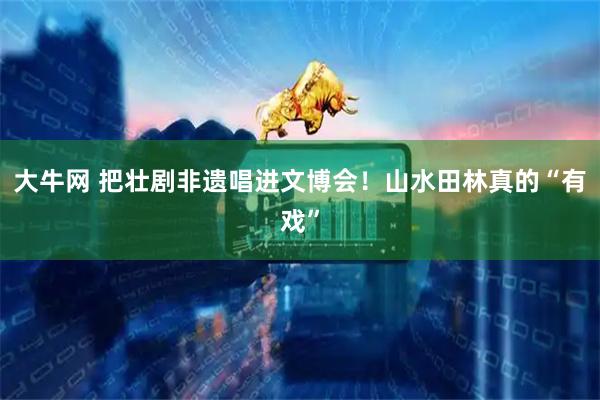 大牛网 把壮剧非遗唱进文博会！山水田林真的“有戏”