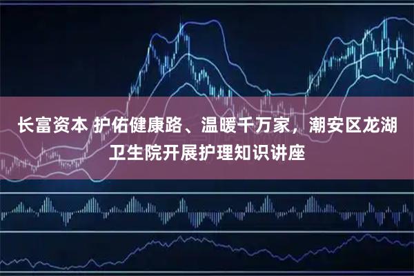 长富资本 护佑健康路、温暖千万家，潮安区龙湖卫生院开展护理知识讲座