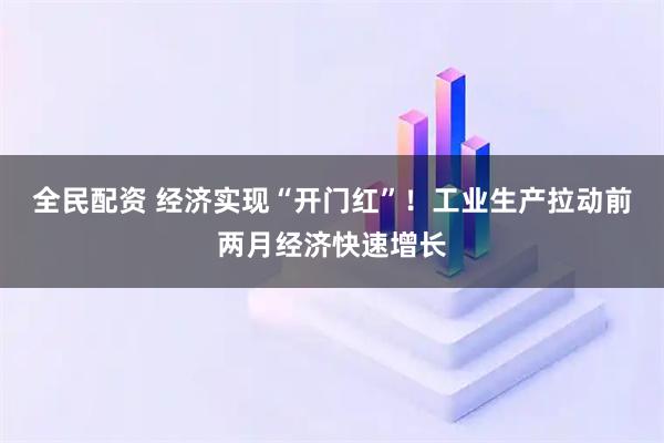 全民配资 经济实现“开门红”！工业生产拉动前两月经济快速增长