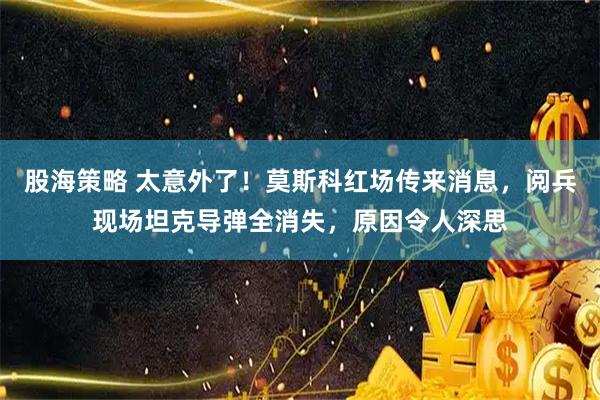 股海策略 太意外了！莫斯科红场传来消息，阅兵现场坦克导弹全消失，原因令人深思