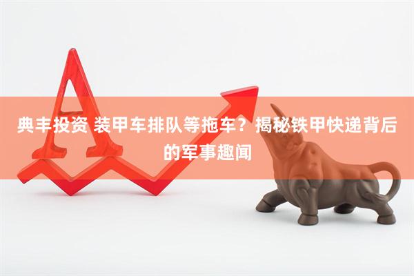 典丰投资 装甲车排队等拖车？揭秘铁甲快递背后的军事趣闻