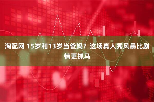 淘配网 15岁和13岁当爸妈？这场真人秀风暴比剧情更抓马