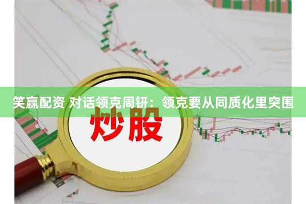 笑赢配资 对话领克周钘：领克要从同质化里突围