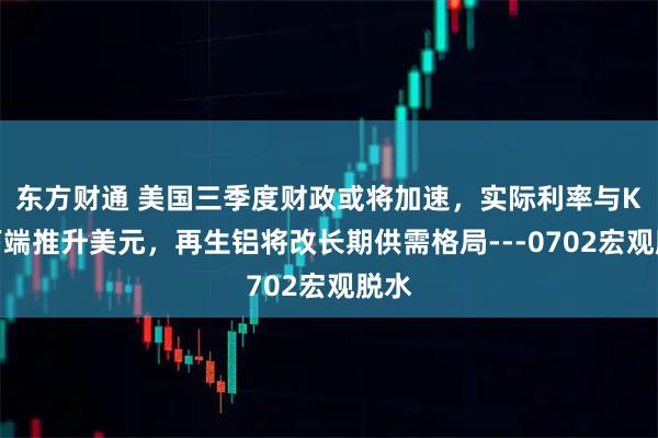 东方财通 美国三季度财政或将加速，实际利率与K型下端推升美元，再生铝将改长期供需格局---0702宏观脱水
