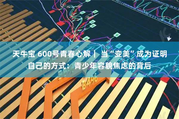 天牛宝 600号青春心解｜ 当“变美”成为证明自己的方式：青少年容貌焦虑的背后