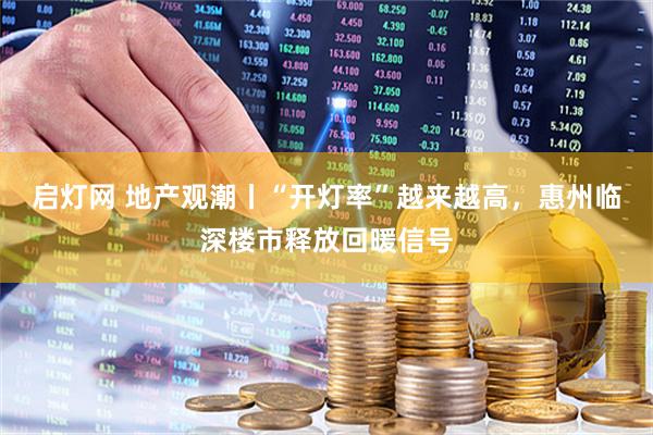 启灯网 地产观潮丨“开灯率”越来越高，惠州临深楼市释放回暖信号