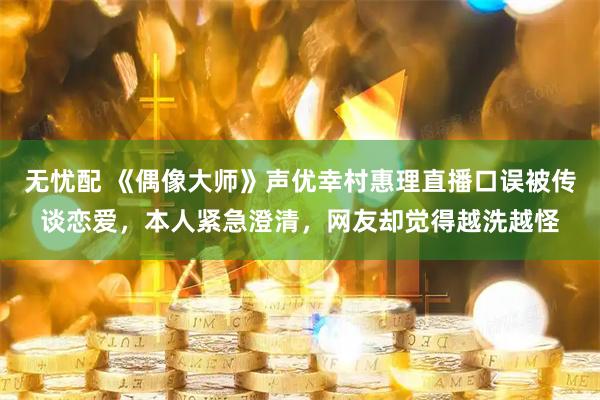 无忧配 《偶像大师》声优幸村惠理直播口误被传谈恋爱，本人紧急澄清，网友却觉得越洗越怪